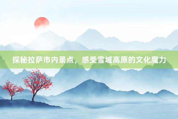 探秘拉萨市内景点，感受雪域高原的文化魔力