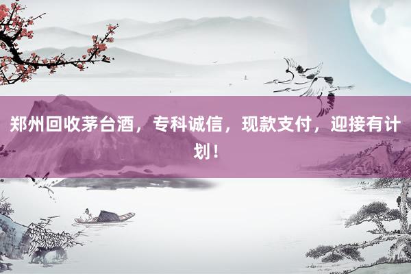郑州回收茅台酒，专科诚信，现款支付，迎接有计划！