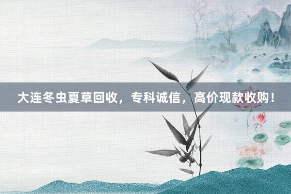 大连冬虫夏草回收，专科诚信，高价现款收购！