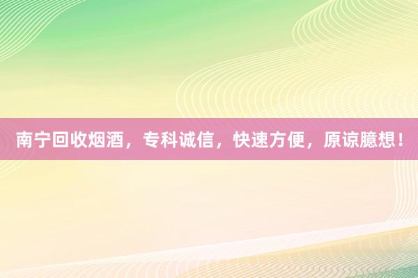 南宁回收烟酒，专科诚信，快速方便，原谅臆想！